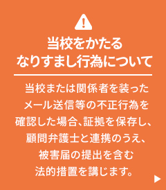 当校をかたるなりすまし行為について 当校または関係者を装ったメール送信等の不正行為を確認した場合、証拠を保存し、顧問弁護士と連携のうえ、被害届の提出を含む法的措置を講じます。